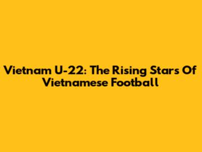 Vietnam U-22: The Rising Stars Of Vietnamese Football