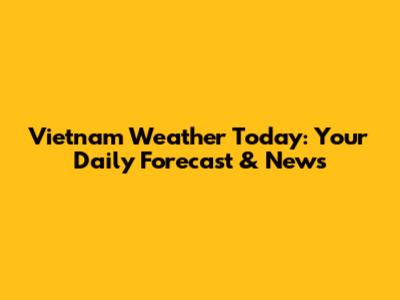 Vietnam Weather Today: Your Daily Forecast & News