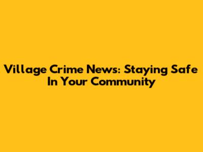 Village Crime News: Staying Safe In Your Community