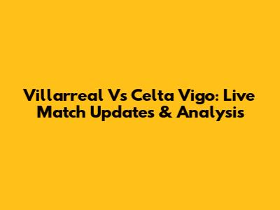 Villarreal Vs Celta Vigo: Live Match Updates & Analysis