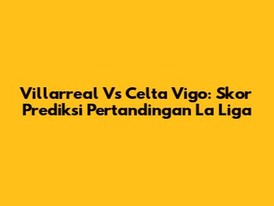 Villarreal Vs Celta Vigo: Skor Prediksi Pertandingan La Liga