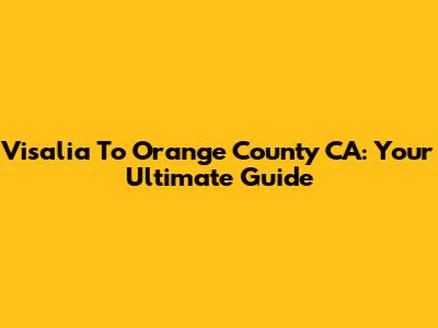 Visalia To Orange County CA: Your Ultimate Guide