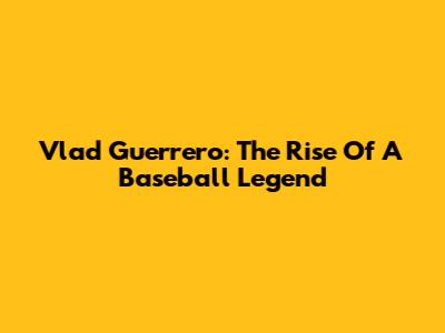 Vlad Guerrero: The Rise Of A Baseball Legend