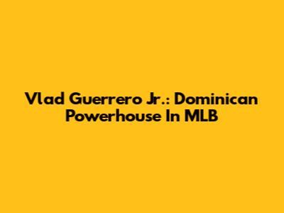 Vlad Guerrero Jr.: Dominican Powerhouse In MLB