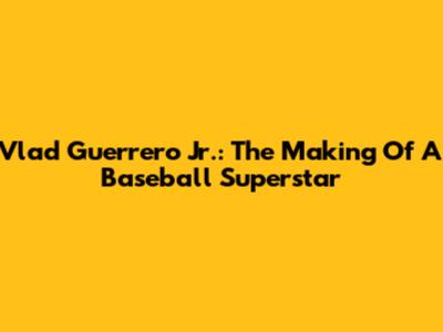 Vlad Guerrero Jr.: The Making Of A Baseball Superstar