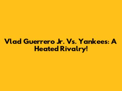 Vlad Guerrero Jr. Vs. Yankees: A Heated Rivalry!
