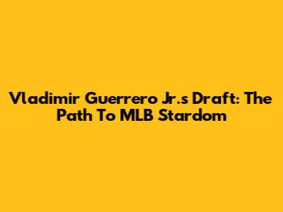 Vladimir Guerrero Jr.'s Draft: The Path To MLB Stardom
