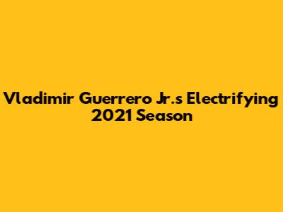 Vladimir Guerrero Jr.'s Electrifying 2021 Season