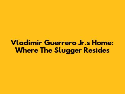 Vladimir Guerrero Jr.'s Home: Where The Slugger Resides