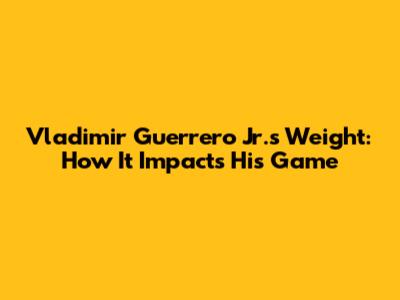 Vladimir Guerrero Jr.'s Weight: How It Impacts His Game