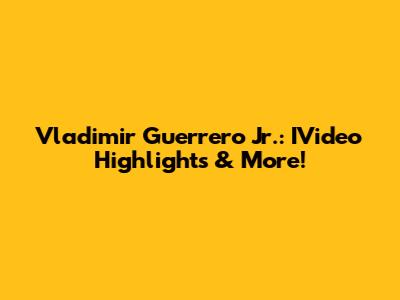Vladimir Guerrero Jr.: IVideo Highlights & More!