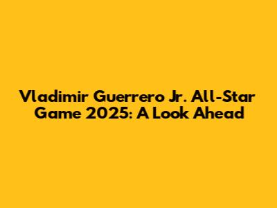 Vladimir Guerrero Jr. All-Star Game 2025: A Look Ahead