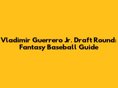 Vladimir Guerrero Jr. Draft Round: Fantasy Baseball Guide
