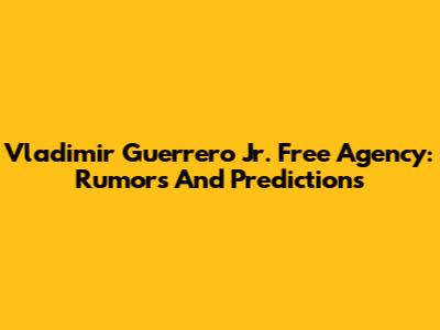 Vladimir Guerrero Jr. Free Agency: Rumors And Predictions