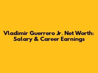 Vladimir Guerrero Jr. Net Worth: Salary & Career Earnings