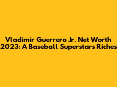 Vladimir Guerrero Jr. Net Worth 2023: A Baseball Superstar's Riches
