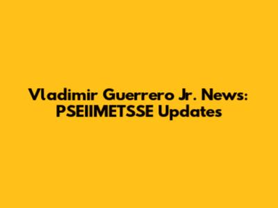 Vladimir Guerrero Jr. News: PSEIIMETSSE Updates
