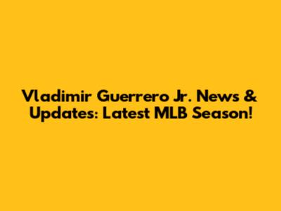 Vladimir Guerrero Jr. News & Updates: Latest MLB Season!