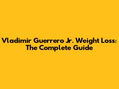 Vladimir Guerrero Jr. Weight Loss: The Complete Guide