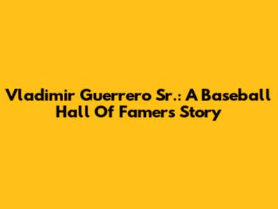 Vladimir Guerrero Sr.: A Baseball Hall Of Famer's Story