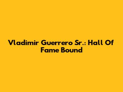 Vladimir Guerrero Sr.: Hall Of Fame Bound