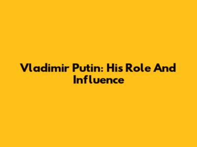 Vladimir Putin: His Role And Influence