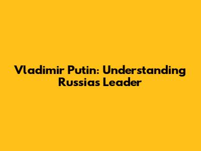 Vladimir Putin: Understanding Russia's Leader