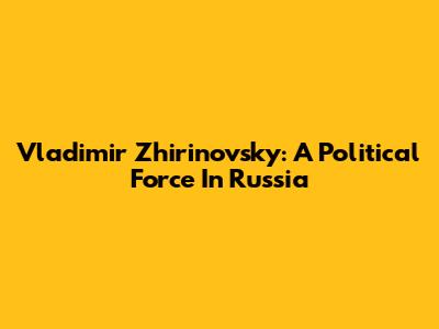 Vladimir Zhirinovsky: A Political Force In Russia