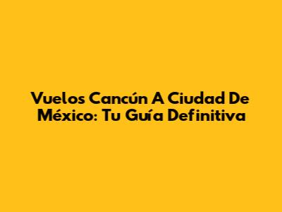 Vuelos Cancún A Ciudad De México: Tu Guía Definitiva