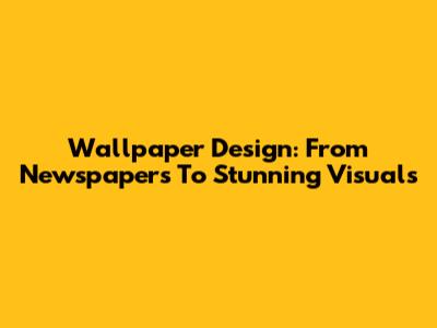 Wallpaper Design: From Newspapers To Stunning Visuals