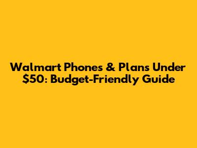Walmart Phones & Plans Under $50: Budget-Friendly Guide