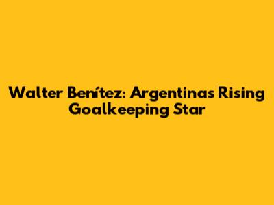 Walter Benítez: Argentina's Rising Goalkeeping Star