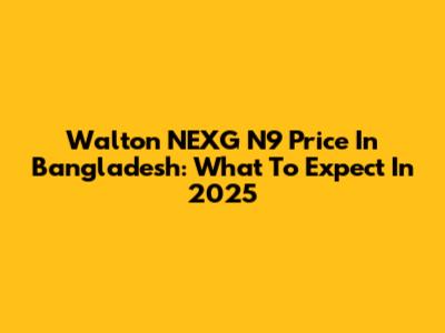 Walton NEXG N9 Price In Bangladesh: What To Expect In 2025