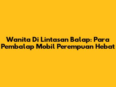 Wanita Di Lintasan Balap: Para Pembalap Mobil Perempuan Hebat
