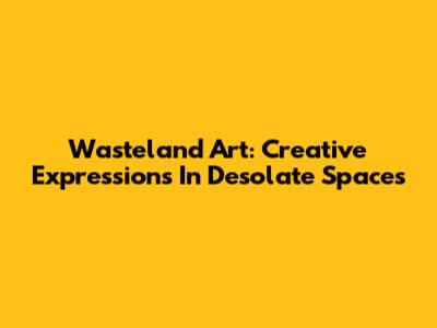 Wasteland Art: Creative Expressions In Desolate Spaces