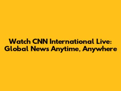 Watch CNN International Live: Global News Anytime, Anywhere