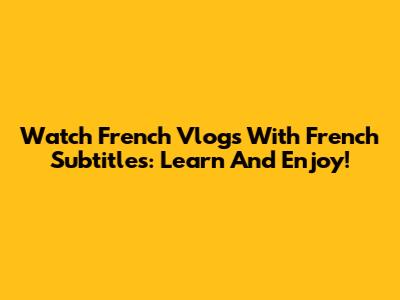 Watch French Vlogs With French Subtitles: Learn And Enjoy!