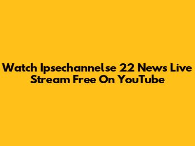 Watch Ipsechannelse 22 News Live Stream Free On YouTube