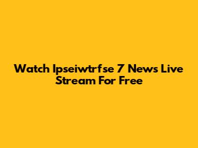 Watch Ipseiwtrfse 7 News Live Stream For Free