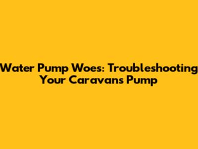 Water Pump Woes: Troubleshooting Your Caravan's Pump