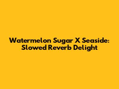 Watermelon Sugar X Seaside: Slowed Reverb Delight