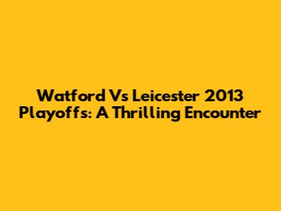 Watford Vs Leicester 2013 Playoffs: A Thrilling Encounter