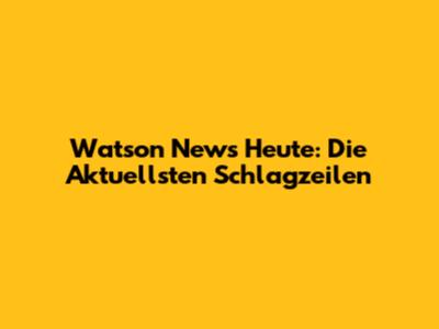 Watson News Heute: Die Aktuellsten Schlagzeilen