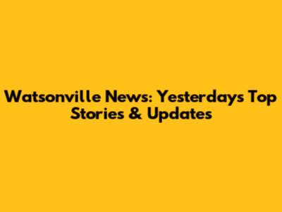 Watsonville News: Yesterday's Top Stories & Updates
