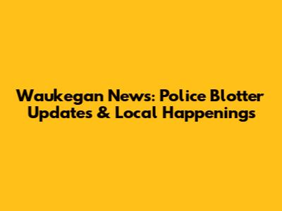Waukegan News: Police Blotter Updates & Local Happenings