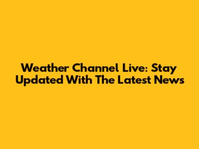 Weather Channel Live: Stay Updated With The Latest News