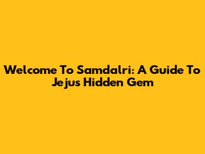 Welcome To Samdalri: A Guide To Jeju's Hidden Gem