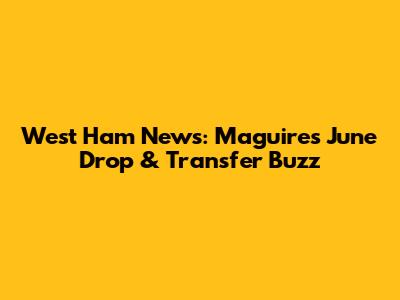 West Ham News: Maguire's June Drop & Transfer Buzz
