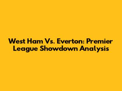 West Ham Vs. Everton: Premier League Showdown Analysis