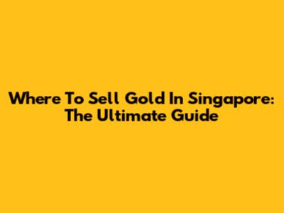 Where To Sell Gold In Singapore: The Ultimate Guide